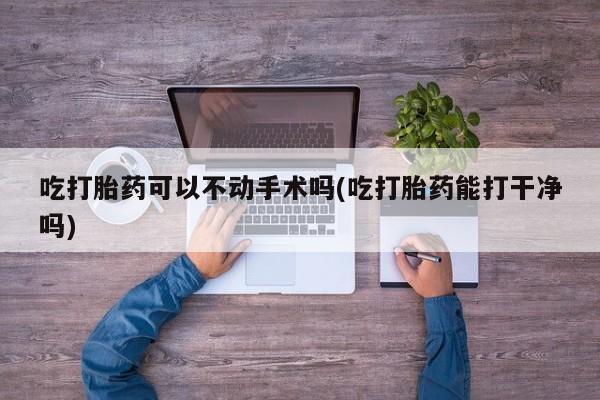 打胎药在线付款吃打胎药可以不动手术吗(吃打胎药能打干净吗)