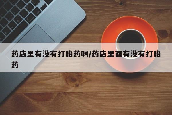 打胎药在线付款药店里有没有打胎药啊/药店里面有没有打胎药