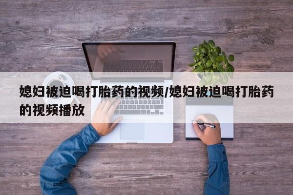 打胎药在线付款媳妇被迫喝打胎药的视频/媳妇被迫喝打胎药的视频播放