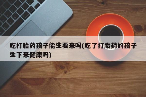 打胎药在线付款吃打胎药孩子能生要来吗(吃了打胎药的孩子生下来健康吗)