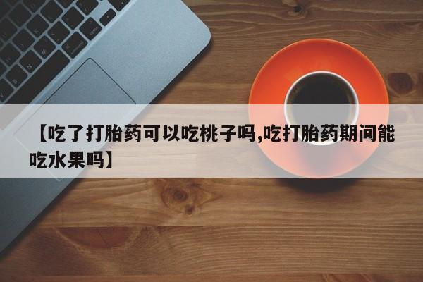打胎药在线付款【吃了打胎药可以吃桃子吗,吃打胎药期间能吃水果吗】