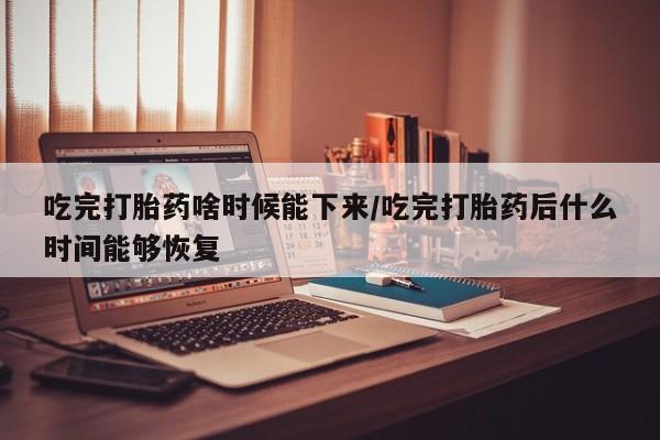 打胎药在线付款吃完打胎药啥时候能下来/吃完打胎药后什么时间能够恢复