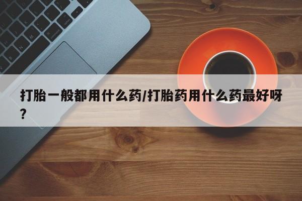 打胎药在线付款打胎一般都用什么药/打胎药用什么药最好呀?