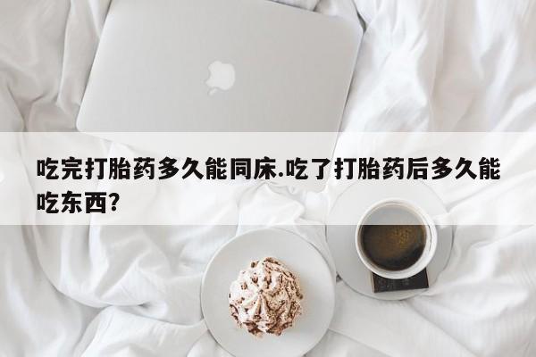 打胎药在线付款吃完打胎药多久能同床.吃了打胎药后多久能吃东西？