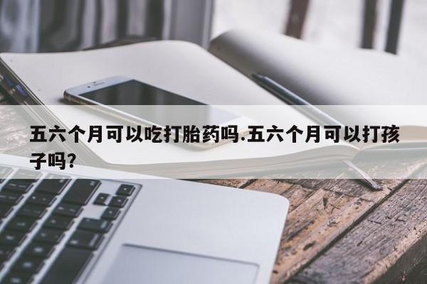 打胎药在线付款五六个月可以吃打胎药吗.五六个月可以打孩子吗？