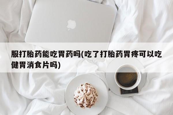 打胎药在线付款服打胎药能吃胃药吗(吃了打胎药胃疼可以吃健胃消食片吗)