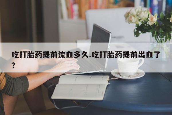 打胎药在线付款吃打胎药提前流血多久.吃打胎药提前出血了？