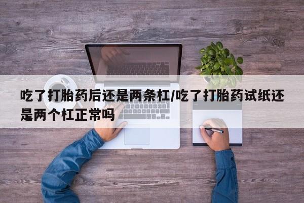打胎药在线付款吃了打胎药后还是两条杠/吃了打胎药试纸还是两个杠正常吗