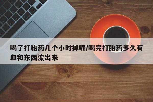 打胎药在线付款喝了打胎药几个小时掉呢/喝完打胎药多久有血和东西流出来