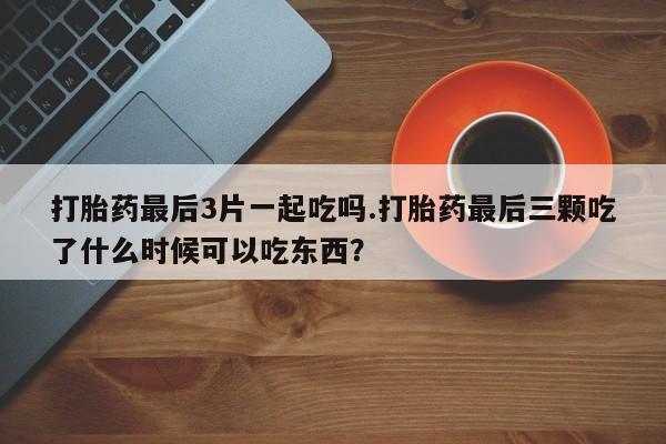 打胎药在线付款打胎药最后3片一起吃吗.打胎药最后三颗吃了什么时候可以吃东西？
