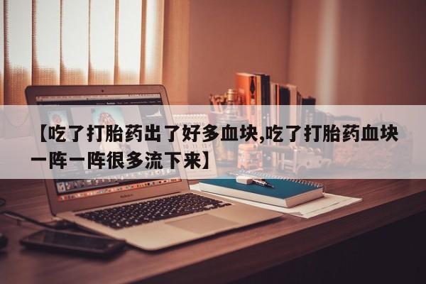 打胎药在线付款【吃了打胎药出了好多血块,吃了打胎药血块一阵一阵很多流下来】