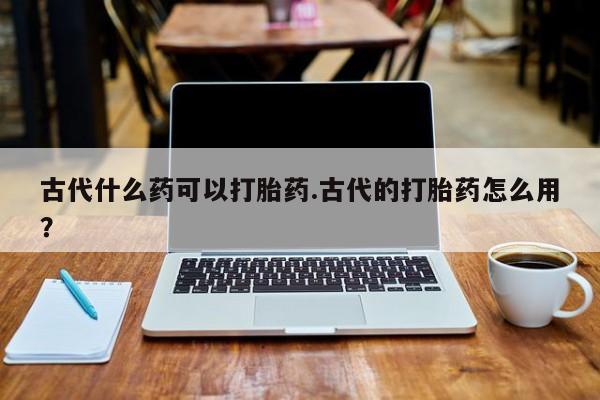 打胎药在线付款古代什么药可以打胎药.古代的打胎药怎么用？