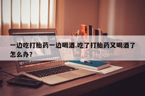 打胎药在线付款一边吃打胎药一边喝酒.吃了打胎药又喝酒了怎么办？