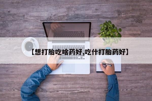 打胎药在线付款【想打胎吃啥药好,吃什打胎药好】