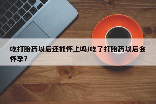 打胎药在线付款吃打胎药以后还能怀上吗/吃了打胎药以后会怀孕?