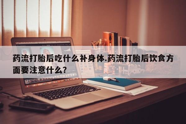 打胎药在线付款药流打胎后吃什么补身体.药流打胎后饮食方面要注意什么？