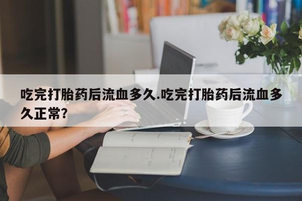 打胎药在线付款吃完打胎药后流血多久.吃完打胎药后流血多久正常？