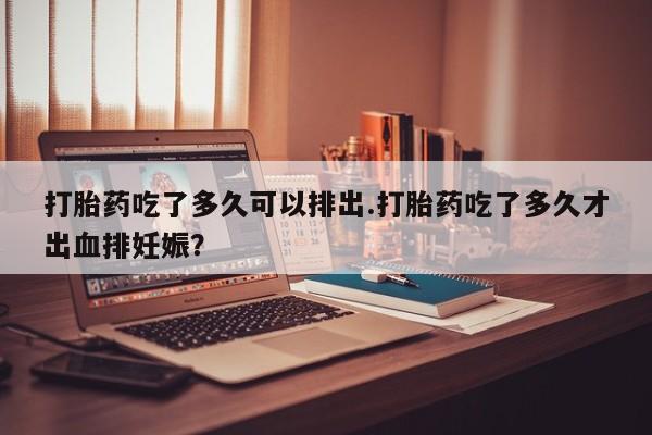 打胎药在线付款打胎药吃了多久可以排出.打胎药吃了多久才出血排妊娠？