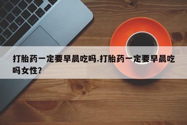 打胎药在线付款打胎药一定要早晨吃吗.打胎药一定要早晨吃吗女性？