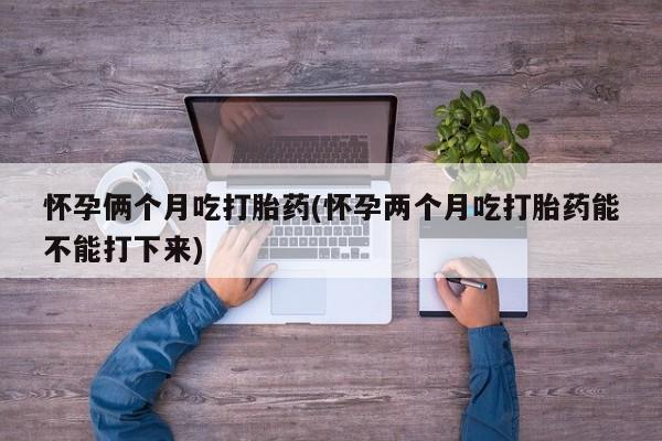 打胎药在线付款怀孕俩个月吃打胎药(怀孕两个月吃打胎药能不能打下来)