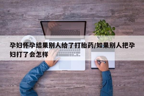 打胎药在线付款孕妇怀孕结果别人给了打胎药/如果别人把孕妇打了会怎样