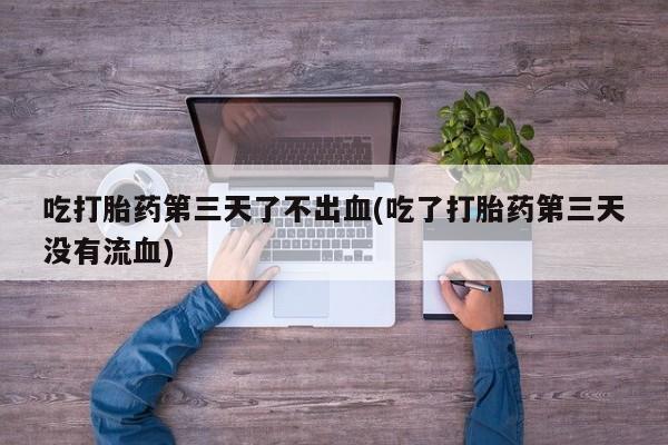 打胎药在线付款吃打胎药第三天了不出血(吃了打胎药第三天没有流血)