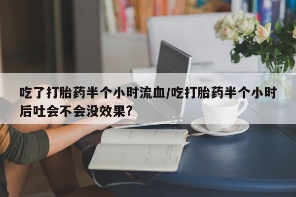打胎药在线付款吃了打胎药半个小时流血/吃打胎药半个小时后吐会不会没效果?