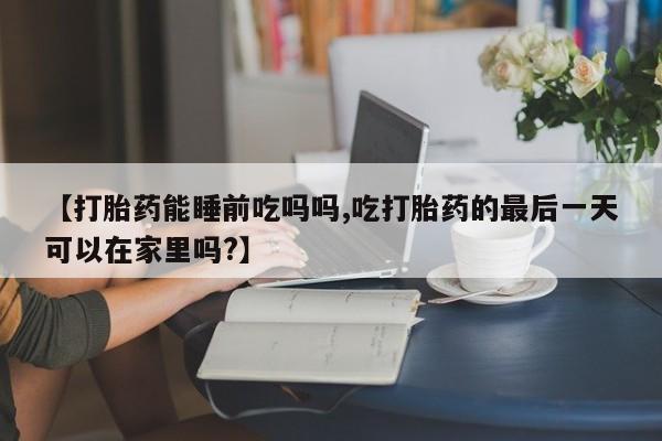 打胎药在线付款【打胎药能睡前吃吗吗,吃打胎药的最后一天可以在家里吗?】