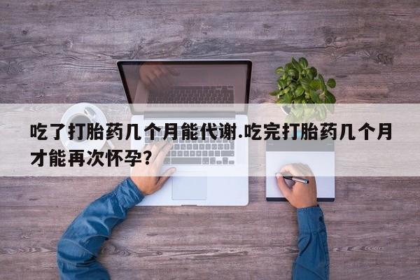 打胎药在线付款吃了打胎药几个月能代谢.吃完打胎药几个月才能再次怀孕？