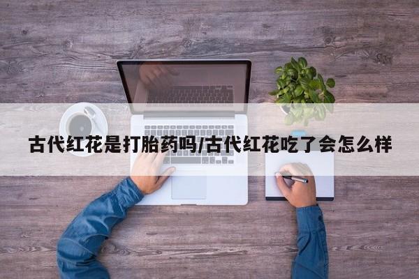 打胎药在线付款古代红花是打胎药吗/古代红花吃了会怎么样