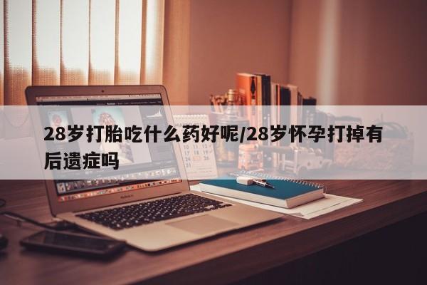 打胎药在线付款28岁打胎吃什么药好呢/28岁怀孕打掉有后遗症吗