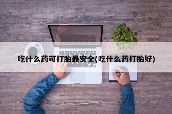 打胎药在线付款吃什么药可打胎最安全(吃什么药打胎好)