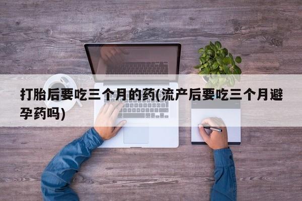 打胎药在线付款打胎后要吃三个月的药(流产后要吃三个月避孕药吗)