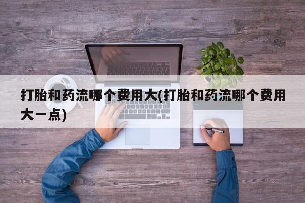 打胎药在线付款打胎和药流哪个费用大(打胎和药流哪个费用大一点)
