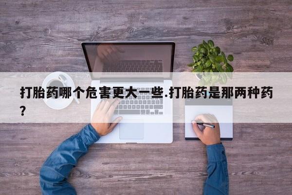 打胎药在线付款打胎药哪个危害更大一些.打胎药是那两种药？