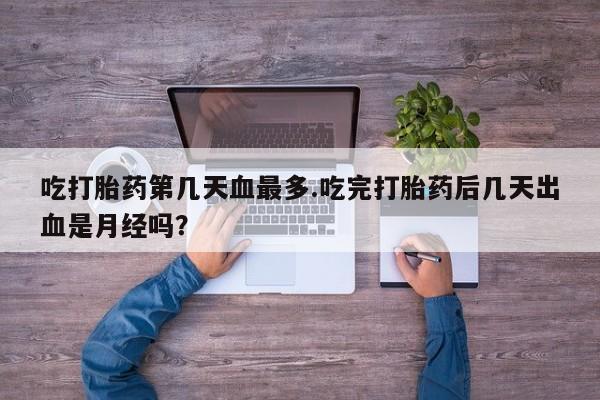 打胎药在线付款吃打胎药第几天血最多.吃完打胎药后几天出血是月经吗？