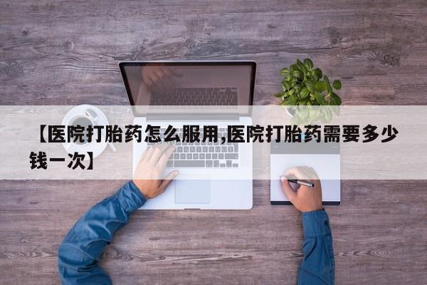 打胎药在线付款【医院打胎药怎么服用,医院打胎药需要多少钱一次】