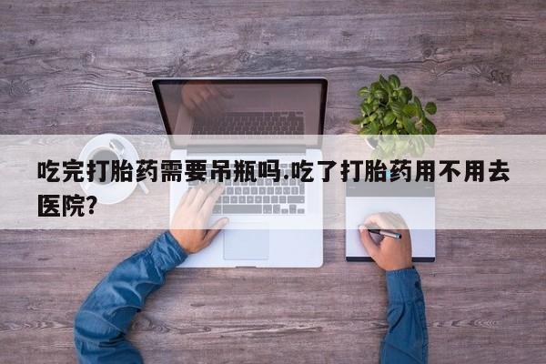 打胎药在线付款吃完打胎药需要吊瓶吗.吃了打胎药用不用去医院？