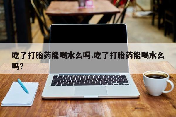 打胎药在线付款吃了打胎药能喝水么吗.吃了打胎药能喝水么吗？