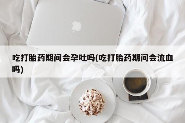 打胎药在线付款吃打胎药期间会孕吐吗(吃打胎药期间会流血吗)