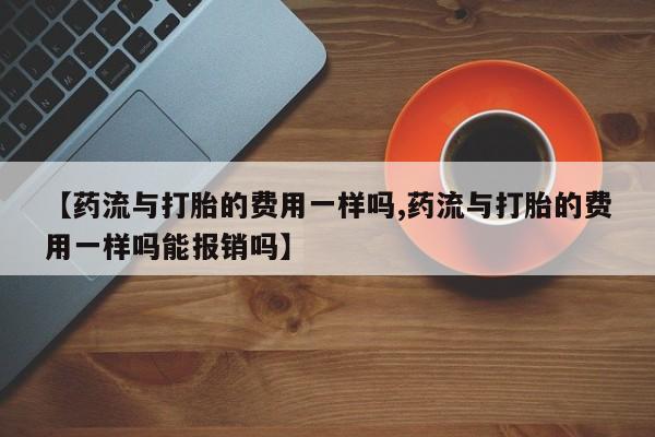 打胎药在线付款【药流与打胎的费用一样吗,药流与打胎的费用一样吗能报销吗】