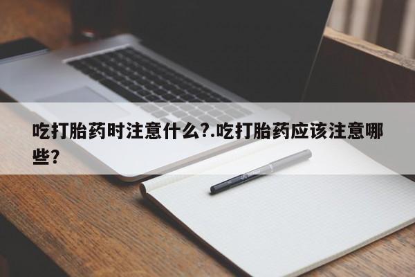 打胎药在线付款吃打胎药时注意什么?.吃打胎药应该注意哪些？
