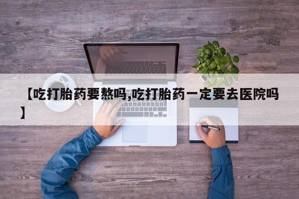 打胎药在线付款【吃打胎药要熬吗,吃打胎药一定要去医院吗】