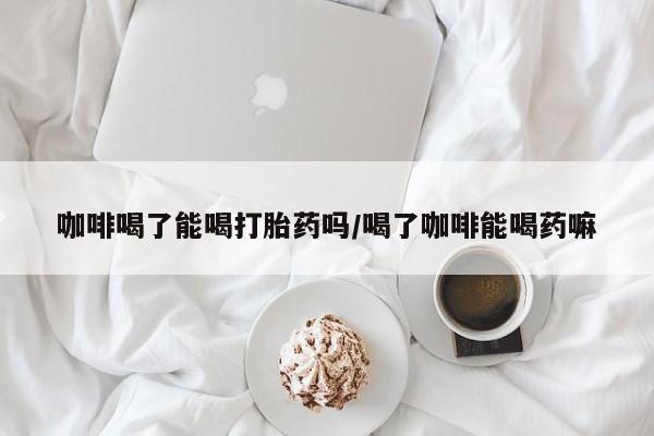 打胎药在线付款咖啡喝了能喝打胎药吗/喝了咖啡能喝药嘛