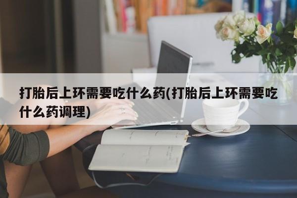 打胎药在线付款打胎后上环需要吃什么药(打胎后上环需要吃什么药调理)
