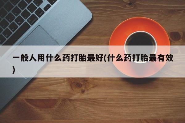 打胎药在线付款一般人用什么药打胎最好(什么药打胎最有效)