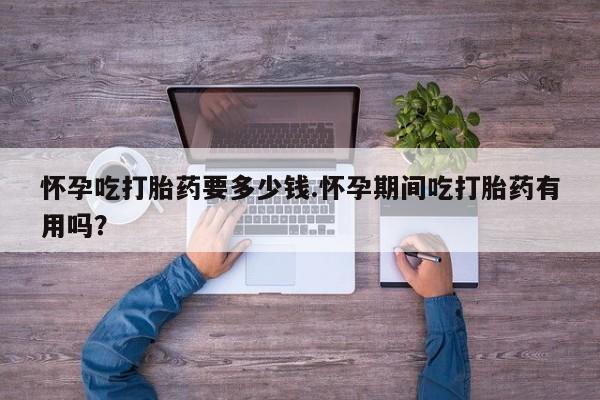 打胎药在线付款怀孕吃打胎药要多少钱.怀孕期间吃打胎药有用吗?