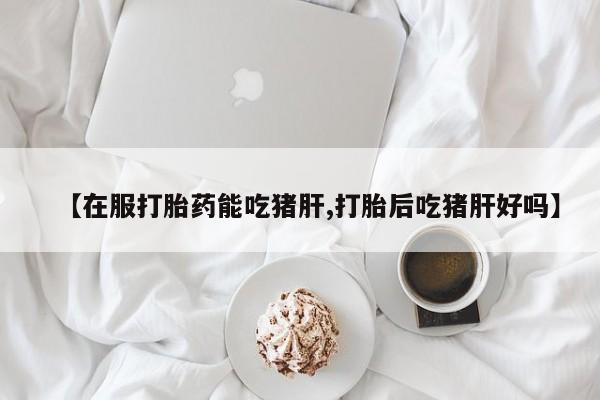 打胎药在线付款【在服打胎药能吃猪肝,打胎后吃猪肝好吗】