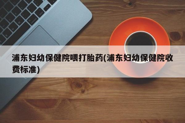 打胎药在线付款浦东妇幼保健院喂打胎药(浦东妇幼保健院收费标准)