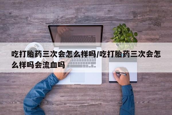 打胎药在线付款吃打胎药三次会怎么样吗/吃打胎药三次会怎么样吗会流血吗